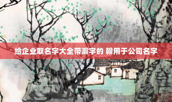 给企业取名字大全带瀚字的 翰用于公司名字