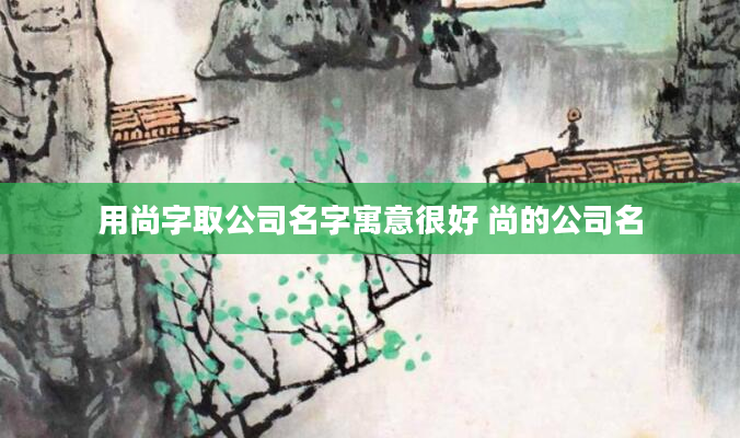 用尚字取公司名字寓意很好 尚的公司名