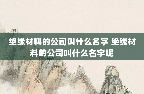 绝缘材料的公司叫什么名字 绝缘材料的公司叫什么名字呢
