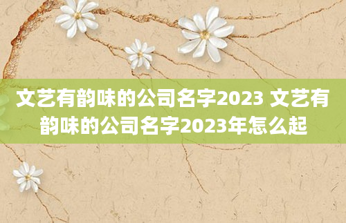 文艺有韵味的公司名字2023 文艺有韵味的公司名字2023年怎么起