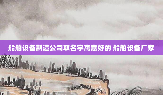 船舶设备制造公司取名字寓意好的 船舶设备厂家