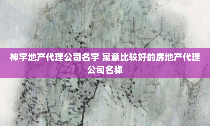 神字地产代理公司名字 寓意比较好的房地产代理公司名称
