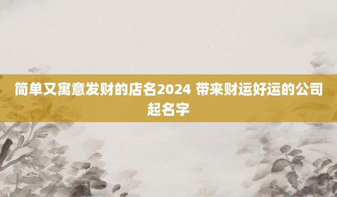 简单又寓意发财的店名2024 带来财运好运的公司起名字
