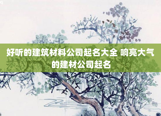 好听的建筑材料公司起名大全 响亮大气的建材公司起名