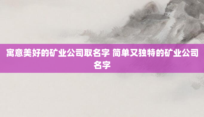 寓意美好的矿业公司取名字 简单又独特的矿业公司名字