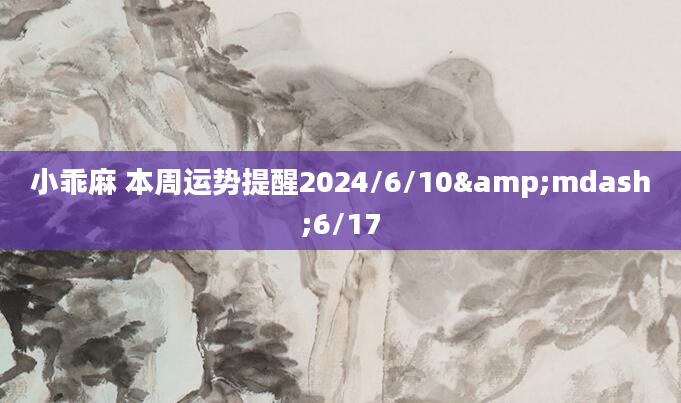 小乖麻 本周运势提醒2024/6/10&mdash;6/17