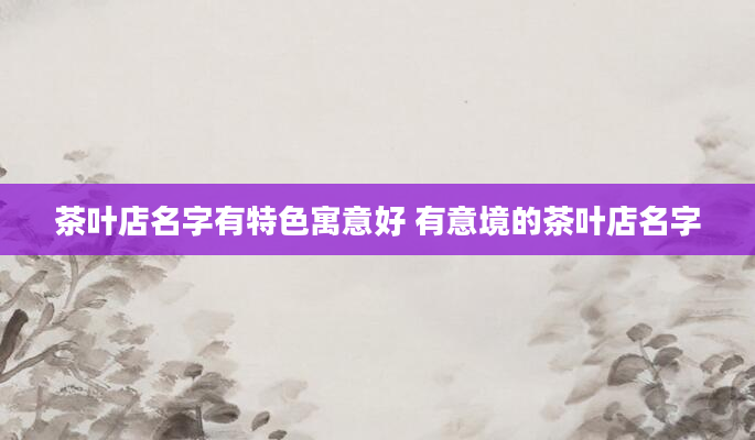 茶叶店名字有特色寓意好 有意境的茶叶店名字