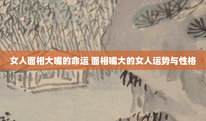 女人面相大嘴的命运 面相嘴大的女人运势与性格