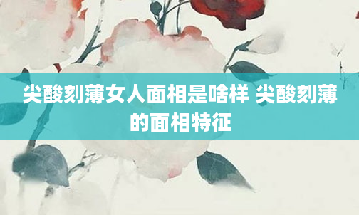 尖酸刻薄女人面相是啥样 尖酸刻薄的面相特征