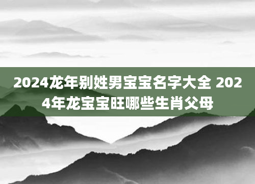 2024龙年别姓男宝宝名字大全 2024年龙宝宝旺哪些生肖父母