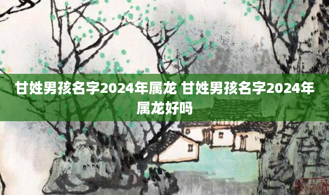 甘姓男孩名字2024年属龙 甘姓男孩名字2024年属龙好吗