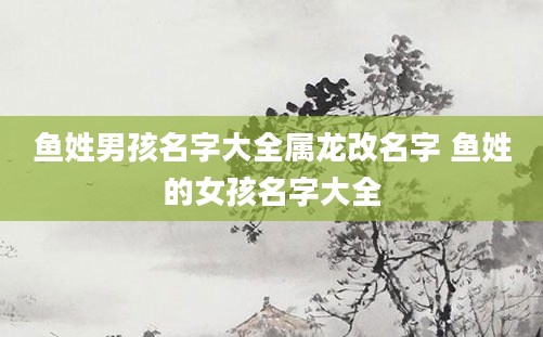 鱼姓男孩名字大全属龙改名字 鱼姓的女孩名字大全