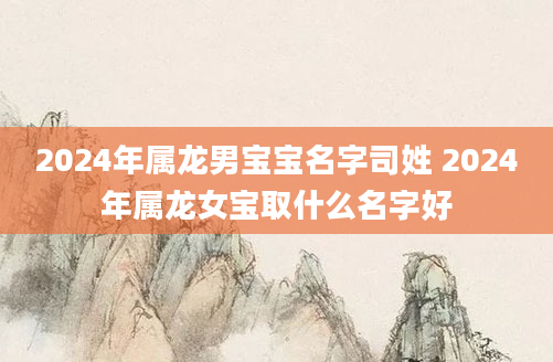 2024年属龙男宝宝名字司姓 2024年属龙女宝取什么名字好