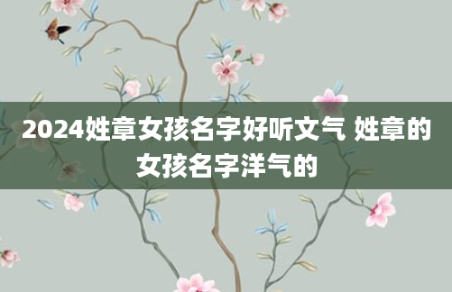 2024姓章女孩名字好听文气 姓章的女孩名字洋气的