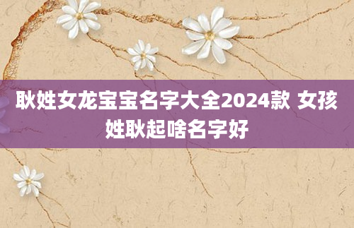 耿姓女龙宝宝名字大全2024款 女孩姓耿起啥名字好