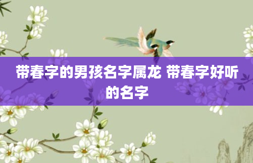带春字的男孩名字属龙 带春字好听的名字