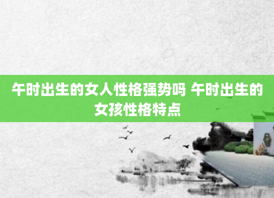 午时出生的女人性格强势吗 午时出生的女孩性格特点