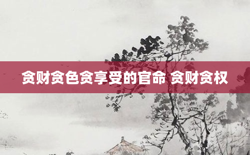 贪财贪色贪享受的官命 贪财贪权