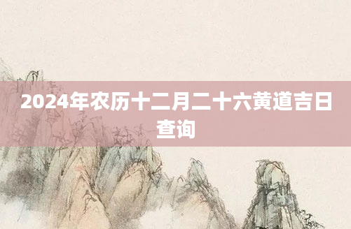2024年农历十二月二十六黄道吉日查询