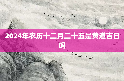 2024年农历十二月二十五是黄道吉日吗