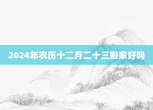 2024年农历十二月二十三搬家好吗