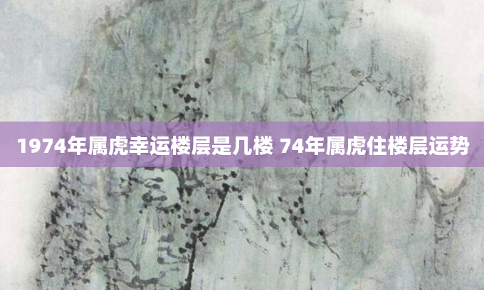 1974年属虎幸运楼层是几楼 74年属虎住楼层运势