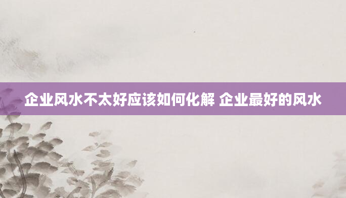 企业风水不太好应该如何化解 企业最好的风水