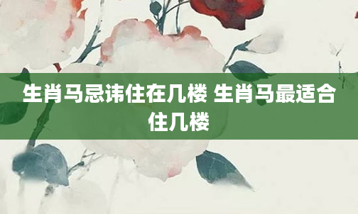 生肖马忌讳住在几楼 生肖马最适合住几楼