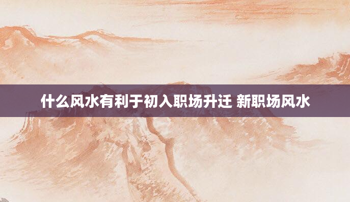 什么风水有利于初入职场升迁 新职场风水