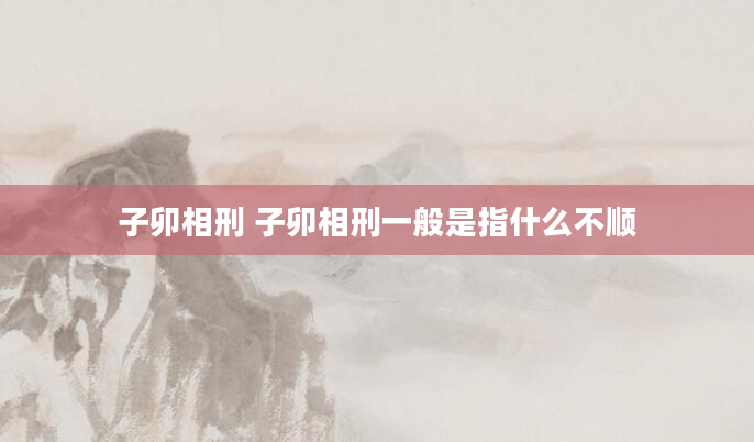 子卯相刑 子卯相刑一般是指什么不顺