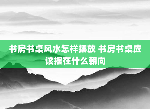 书房书桌风水怎样摆放 书房书桌应该摆在什么朝向
