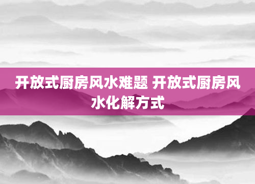 开放式厨房风水难题 开放式厨房风水化解方式