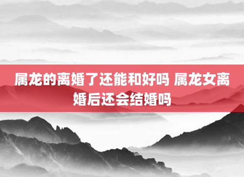 属龙的离婚了还能和好吗 属龙女离婚后还会结婚吗