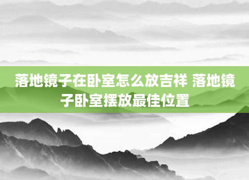 落地镜子在卧室怎么放吉祥 落地镜子卧室摆放最佳位置