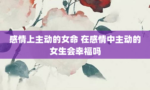 感情上主动的女命 在感情中主动的女生会幸福吗