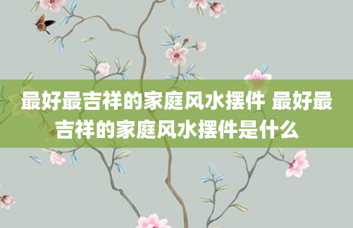 最好最吉祥的家庭风水摆件 最好最吉祥的家庭风水摆件是什么
