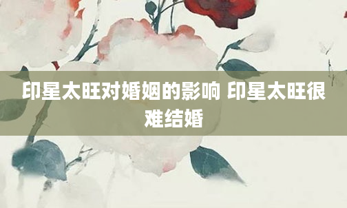 印星太旺对婚姻的影响 印星太旺很难结婚