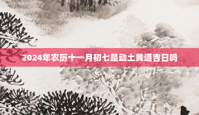 2024年农历十一月初七是动土黄道吉日吗