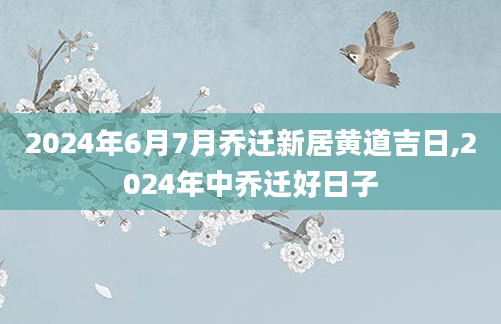 2024年6月7月乔迁新居黄道吉日,2024年中乔迁好日子