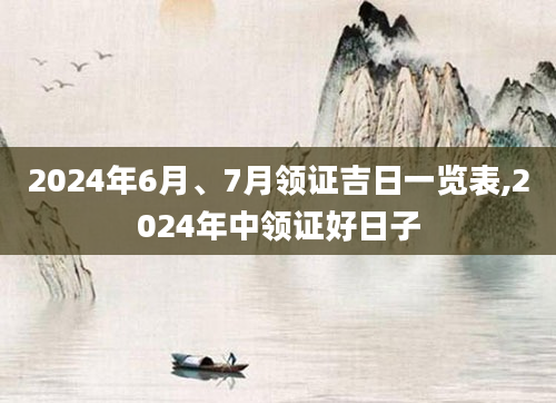 2024年6月、7月领证吉日一览表,2024年中领证好日子