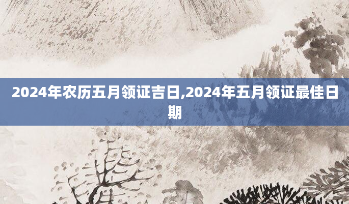 2024年农历五月领证吉日,2024年五月领证最佳日期