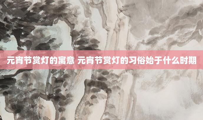 元宵节赏灯的寓意 元宵节赏灯的习俗始于什么时期