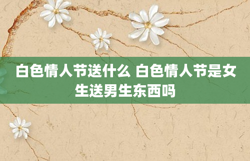 白色情人节送什么 白色情人节是女生送男生东西吗