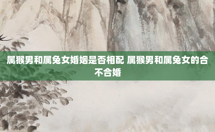 属猴男和属兔女婚姻是否相配 属猴男和属兔女的合不合婚
