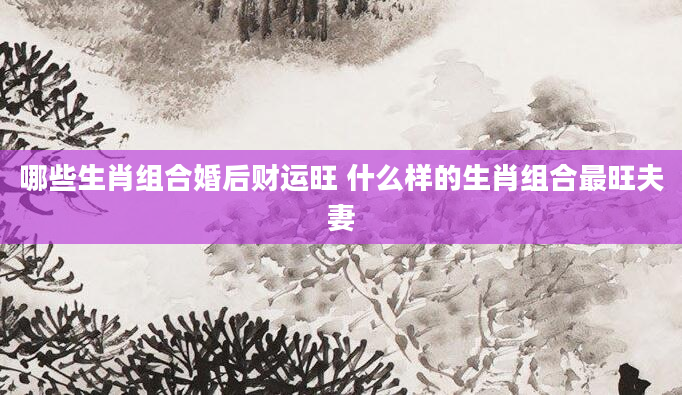 哪些生肖组合婚后财运旺 什么样的生肖组合最旺夫妻
