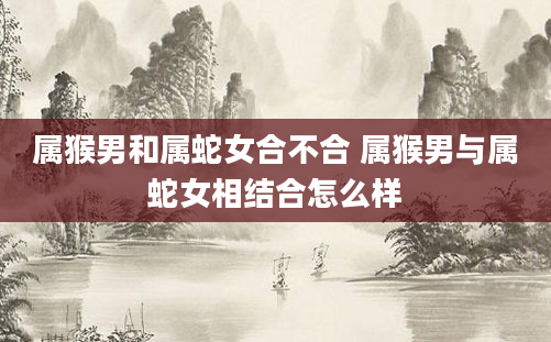 属猴男和属蛇女合不合 属猴男与属蛇女相结合怎么样