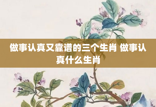做事认真又靠谱的三个生肖 做事认真什么生肖