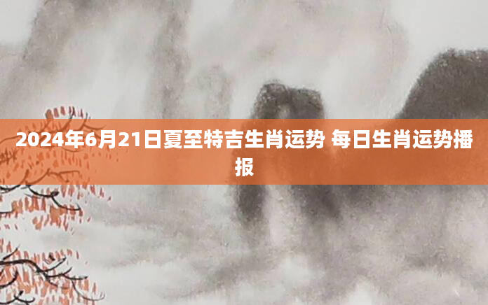 2024年6月21日夏至特吉生肖运势 每日生肖运势播报