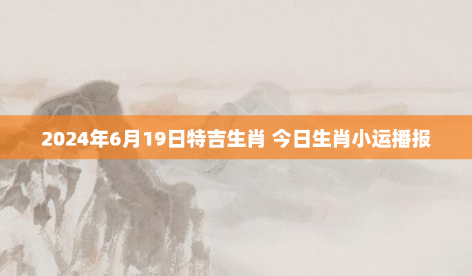 2024年6月19日特吉生肖 今日生肖小运播报