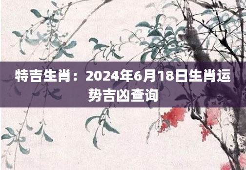 特吉生肖：2024年6月18日生肖运势吉凶查询